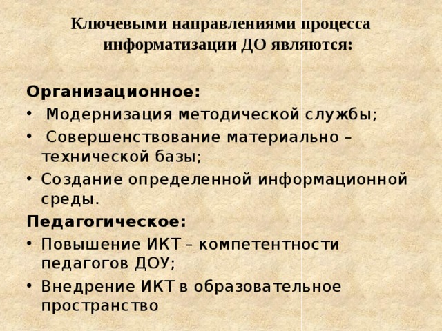 Ключевыми направлениями процесса информатизации ДО являются:  Организационное:  Модернизация методической службы;  Совершенствование материально – технической базы; Создание определенной информационной среды. Педагогическое: Повышение ИКТ – компетентности педагогов ДОУ; Внедрение ИКТ в образовательное пространство 