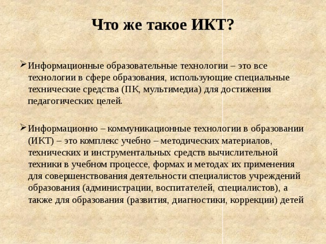 Что же такое ИКТ? Информационные образовательные технологии – это все технологии в сфере образования, использующие специальные технические средства (ПК, мультимедиа) для достижения педагогических целей. Информационно – коммуникационные технологии в образовании (ИКТ) – это комплекс учебно – методических материалов, технических и инструментальных средств вычислительной техники в учебном процессе, формах и методах их применения для совершенствования деятельности специалистов учреждений образования (администрации, воспитателей, специалистов), а также для образования (развития, диагностики, коррекции) детей 