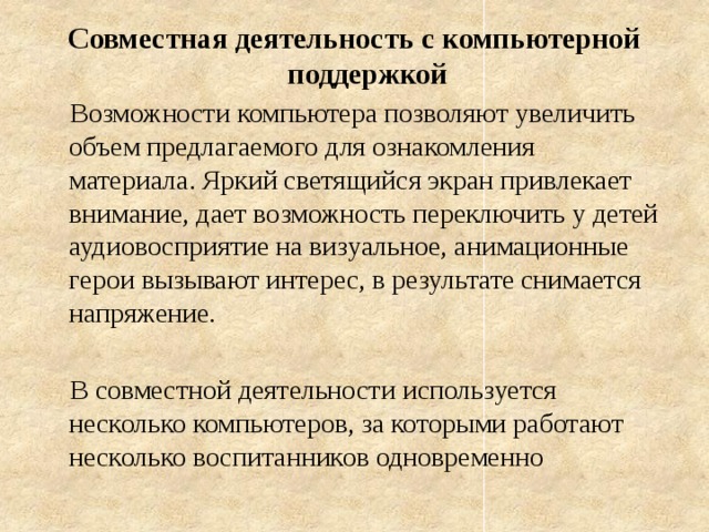 Совместная деятельность с компьютерной поддержкой  Возможности компьютера позволяют увеличить объем предлагаемого для ознакомления материала. Яркий светящийся экран привлекает внимание, дает возможность переключить у детей аудиовосприятие на визуальное, анимационные герои вызывают интерес, в результате снимается напряжение.  В совместной деятельности используется несколько компьютеров, за которыми работают несколько воспитанников одновременно 