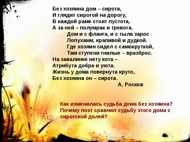 Без хозяина дом – сирота, И глядит сиротой на дорогу, В каждой раме стоит пустота, А за ней – полумрак и тревога.  Дом и с фланга, и с тыла зарос  Лопухами, крапивой и дудкой.  Где хозяин сидел с самокруткой,  Там ступени гнилые – вразброс. На завалинке нету кота – Атрибута добра и уюта. Жизнь у дома повернута круто, Без хозяина он – сирота.  А. Росков Как изменилась судьба дома без хозяина? Почему поэт сравнил судьбу этого дома с сиротской долей? 