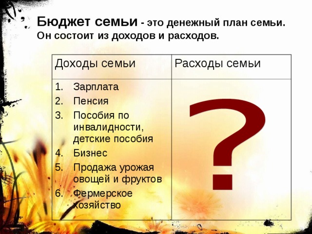 Бюджет семьи - это денежный план семьи. Он состоит из доходов и расходов. Доходы семьи Расходы семьи Зарплата Пенсия Пособия по инвалидности, детские пособия Бизнес Продажа урожая овощей и фруктов Фермерское хозяйство 