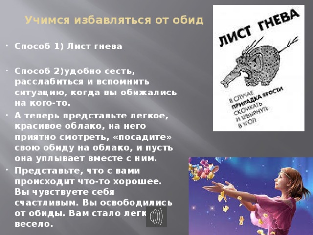 Учимся избавляться от обид Способ 1) Лист гнева  Способ 2)удобно сесть, расслабиться и вспомнить ситуацию, когда вы обижались на кого-то. А теперь представьте легкое, красивое облако, на него приятно смотреть, «посадите» свою обиду на облако, и пусть она уплывает вместе с ним. Представьте, что с вами происходит что-то хорошее. Вы чувствуете себя счастливым. Вы освободились от обиды. Вам стало легко и весело.  