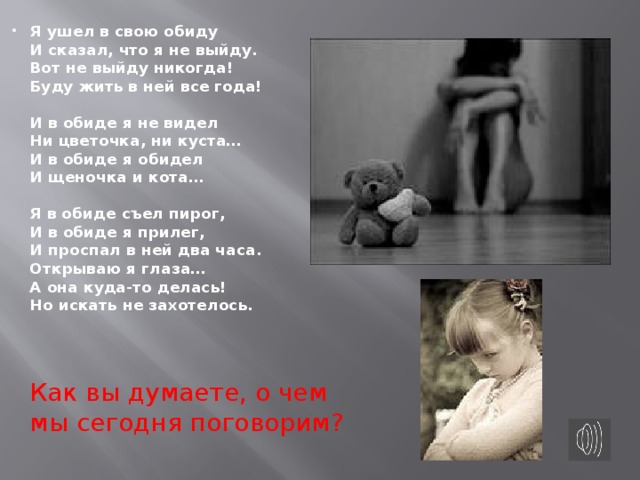 Я ушел в свою обиду   И сказал, что я не выйду.   Вот не выйду никогда!   Буду жить в ней все года!    И в обиде я не видел   Ни цветочка, ни куста…   И в обиде я обидел   И щеночка и кота…    Я в обиде съел пирог,   И в обиде я прилег,   И проспал в ней два часа.   Открываю я глаза…   А она куда-то делась!   Но искать не захотелось.      Как вы думаете, о чем мы сегодня поговорим?    