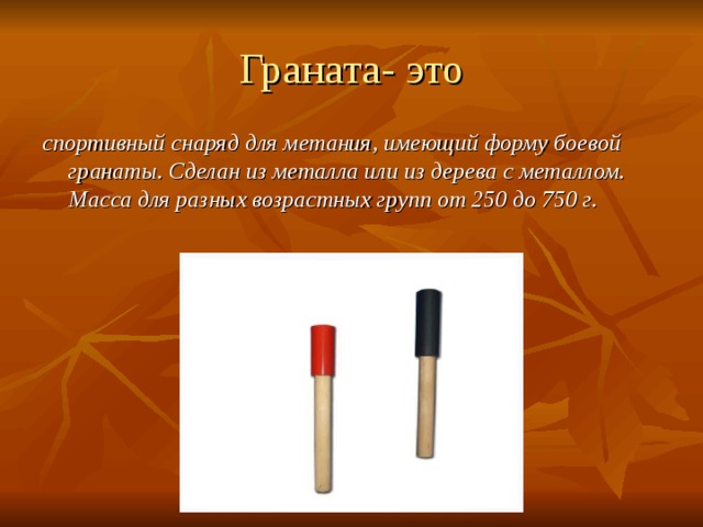 Граната- это спортивный снаряд для метания, имеющий форму боевой гранаты. Сделан из металла или из дерева с металлом. Масса для разных возрастных групп от 250 до 750 г. 