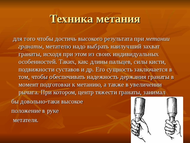 Техника метания  для того чтобы достичь высокого результата при метании гранаты , метателю надо выбрать наилучший захват гранаты, исходя при этом из своих индивидуальных особенностей. Таких, как: длины пальцев, силы кисти, подвижности суставов и др. Его сущность заключается в том, чтобы обеспечивать надежность держания гранаты в момент подготовки к метанию, а также в увеличении рычага. При котором, центр тяжести гранаты, занимал бы довольно-таки высокое положение в руке  метателя. 