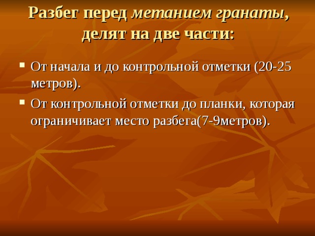 Разбег перед метанием гранаты , делят на две части:   От начала и до контрольной отметки (20-25 метров). От контрольной отметки до планки, которая ограничивает место разбега(7-9метров).  
