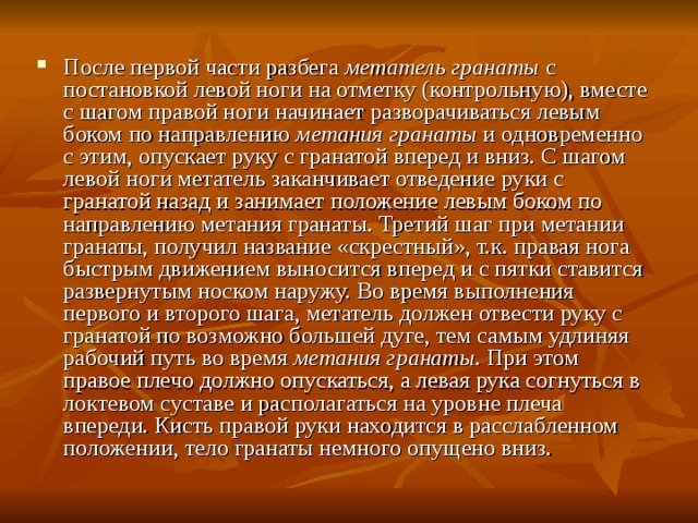 После первой части разбега метатель гранаты с постановкой левой ноги на отметку (контрольную), вместе с шагом правой ноги начинает разворачиваться левым боком по направлению метания гранаты и одновременно с этим, опускает руку с гранатой вперед и вниз. С шагом левой ноги метатель заканчивает отведение руки с гранатой назад и занимает положение левым боком по направлению метания гранаты. Третий шаг при метании гранаты, получил название «скрестный», т.к. правая нога быстрым движением выносится вперед и с пятки ставится развернутым носком наружу. Во время выполнения первого и второго шага, метатель должен отвести руку с гранатой по возможно большей дуге, тем самым удлиняя рабочий путь во время метания гранаты . При этом правое плечо должно опускаться, а левая рука согнуться в локтевом суставе и располагаться на уровне плеча впереди. Кисть правой руки находится в расслабленном положении, тело гранаты немного опущено вниз. 