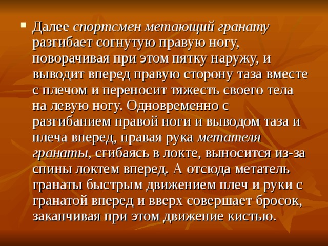 Далее спортсмен метающий гранату разгибает согнутую правую ногу, поворачивая при этом пятку наружу, и выводит вперед правую сторону таза вместе с плечом и переносит тяжесть своего тела на левую ногу. Одновременно с разгибанием правой ноги и выводом таза и плеча вперед, правая рука метателя гранаты , сгибаясь в локте, выносится из-за спины локтем вперед. А отсюда метатель гранаты быстрым движением плеч и руки с гранатой вперед и вверх совершает бросок, заканчивая при этом движение кистью. 