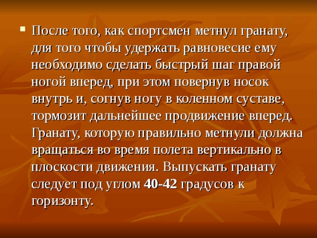 После того, как спортсмен метнул гранату, для того чтобы удержать равновесие ему необходимо сделать быстрый шаг правой ногой вперед, при этом повернув носок внутрь и, согнув ногу в коленном суставе, тормозит дальнейшее продвижение вперед. Гранату, которую правильно метнули  должна вращаться во время полета вертикально в плоскости движения. Выпускать гранату следует под углом 40-42 градусов к горизонту. 