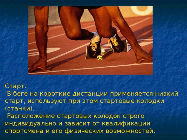 Старт.  В беге на короткие дистанции применяется низкий старт, используют при этом стартовые колодки (станки).  Расположение стартовых колодок строго индивидуально и зависит от квалификации спортсмена и его физических возможностей. 
