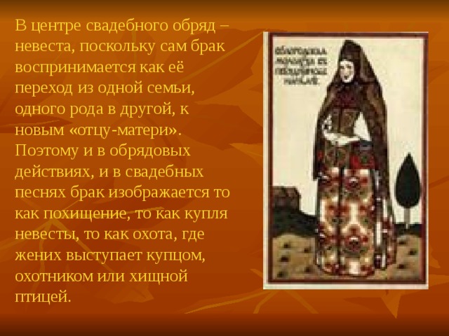 В центре свадебного обряд – невеста, поскольку сам брак воспринимается как её переход из одной семьи, одного рода в другой, к новым «отцу-матери». Поэтому и в обрядовых действиях, и в свадебных песнях брак изображается то как похищение, то как купля невесты, то как охота, где жених выступает купцом, охотником или хищной птицей. 