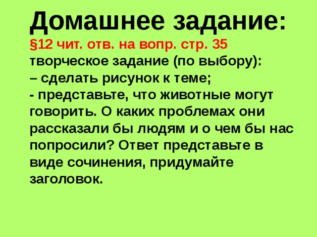 Домашнее задание: §12 чит. отв. на вопр. стр. 35 творческое задание (по выбору): – сделать рисунок к теме; - представьте, что животные могут говорить. О каких проблемах они рассказали бы людям и о чем бы нас попросили? Ответ представьте в виде сочинения, придумайте заголовок. 