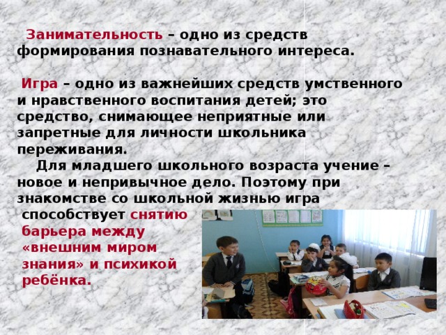  Занимательность – одно из средств формирования познавательного интереса.   Игра – одно из важнейших средств умственного и нравственного воспитания детей; это средство, снимающее неприятные или запретные для личности школьника переживания.  Для младшего школьного возраста учение – новое и непривычное дело. Поэтому при знакомстве со школьной жизнью игра  способствует снятию  барьера между  «внешним миром  знания» и психикой  ребёнка.   