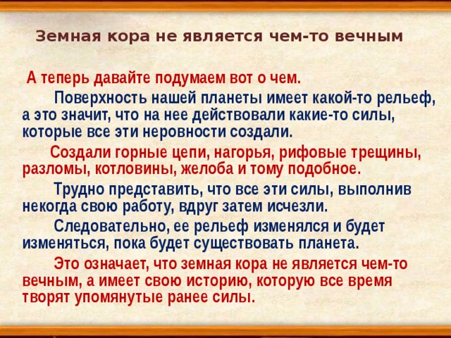 Земная кора не является чем-то вечным  А теперь давайте подумаем вот о чем.  Поверхность нашей планеты имеет какой-то рельеф, а это значит, что на нее действовали какие-то силы, которые все эти неровности создали.  Создали горные цепи, нагорья, рифовые трещины, разломы, котловины, желоба и тому подобное.  Трудно представить, что все эти силы, выполнив некогда свою работу, вдруг затем исчезли.  Следовательно, ее рельеф изменялся и будет изменяться, пока будет существовать планета.  Это означает, что земная кора не является чем-то вечным, а имеет свою историю, которую все время творят упомянутые ранее силы. 