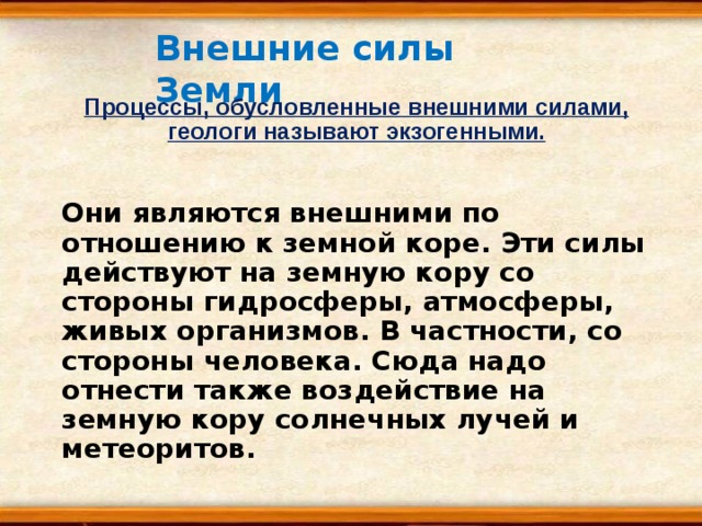 Внешние силы Земли Процессы, обусловленные внешними силами, геологи называют экзогенными. Они являются внешними по отношению к земной коре. Эти силы действуют на земную кору со стороны гидросферы, атмосферы, живых организмов. В частности, со стороны человека. Сюда надо отнести также воздействие на земную кору солнечных лучей и метеоритов. 
