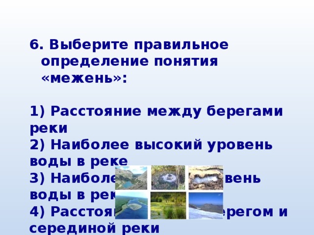  Выберите правильное определение понятия «межень»:  1) Расстояние между берегами реки 2) Наиболее высокий уровень воды в реке 3) Наиболее низкий уровень воды в реке 4) Расстояние между берегом и серединой реки 