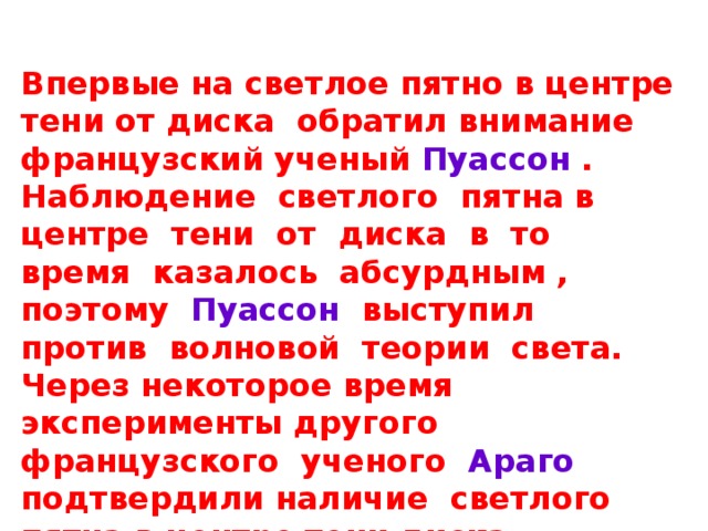 Впервые на светлое пятно в центре тени от диска обратил внимание французский ученый Пуассон . Наблюдение светлого пятна в центре тени от диска в то время казалось абсурдным , поэтому Пуассон выступил против волновой теории света. Через некоторое время эксперименты другого французского ученого Араго подтвердили наличие светлого пятна в центре тени диска. Светлое пятно в центре тени от диска получило название пятно Пуассона 