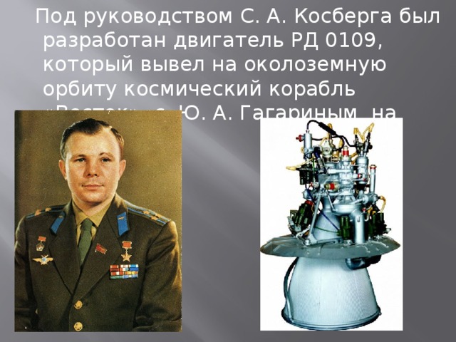  Под руководством С. А. Косберга был разработан двигатель РД 0109, который вывел на околоземную орбиту космический корабль «Восток» с Ю. А. Гагариным на борту 