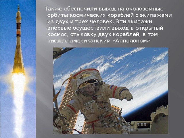  Также обеспечили вывод на околоземные орбиты космических кораблей с экипажами из двух и трех человек. Эти экипажи впервые осуществили выход в открытый космос, стыковку двух кораблей, в том числе с американским «Апполоном» 