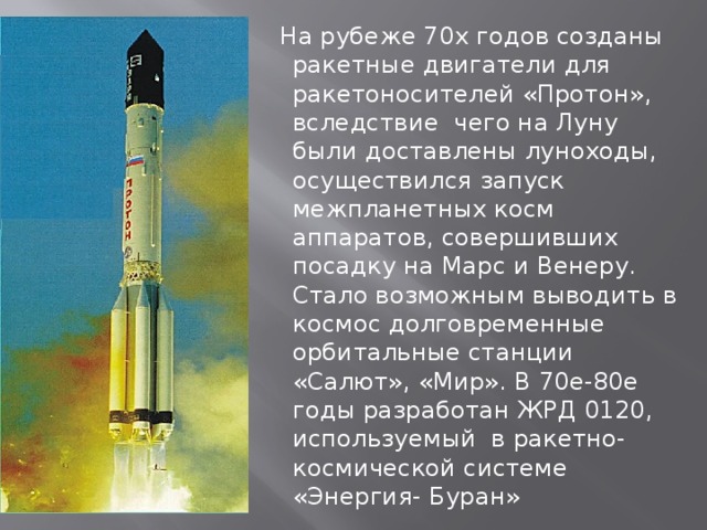  На рубеже 70х годов созданы ракетные двигатели для ракетоносителей «Протон», вследствие чего на Луну были доставлены луноходы, осуществился запуск межпланетных косм аппаратов, совершивших посадку на Марс и Венеру. Стало возможным выводить в космос долговременные орбитальные станции «Салют», «Мир». В 70е-80е годы разработан ЖРД 0120, используемый в ракетно-космической системе «Энергия- Буран» 