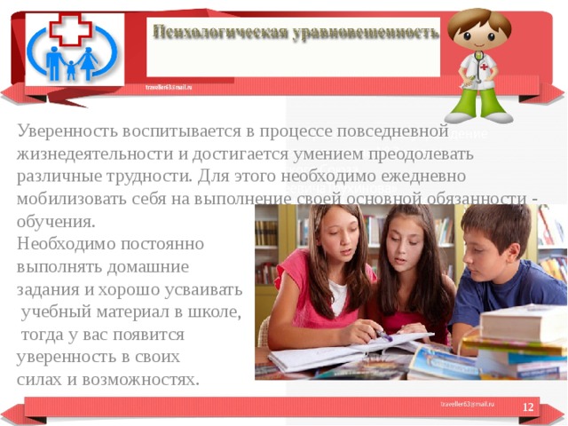 Уверенность воспитывается в процессе повседневной жизнедеятельности и достигается умением преодолевать различные трудности. Для этого необходимо ежедневно мобилизовать себя на выполнение своей основной обязанности - обучения. Необходимо постоянно выполнять домашние задания и хорошо усваивать  учебный материал в школе,  тогда у вас появится уверенность в своих силах и возможностях.  