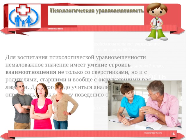 Для воспитания психологической уравновешенности немаловажное значение имеет  умение строить взаимоотношения  не только со сверстниками, но и с родителями, старшими и вообще с  окружающими вас людьми . Для этого надо учиться анализировать свои поступки, определять, как к вашему поведению относятся окружающие.  