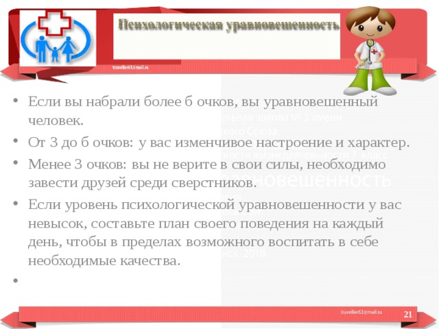 Если вы набрали более б очков, вы уравновешенный человек. От 3 до б очков: у вас изменчивое настроение и характер. Менее 3 очков: вы не верите в свои силы, необходимо завести друзей среди сверстников. Если уровень психологической уравновешенности у вас невысок, составьте план своего поведения на каждый день, чтобы в пределах возможного воспитать в себе необходимые качества.    
