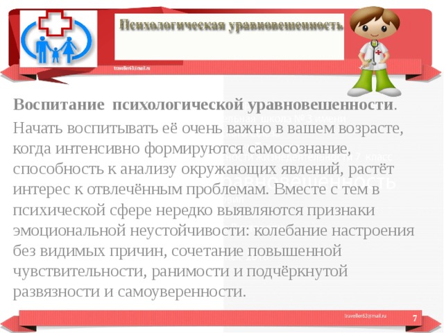 Воспитание психологической уравновешенности . Начать воспитывать её очень важно в вашем возрасте, когда интенсивно формируются самосознание, способность к анализу окружающих явлений, растёт интерес к отвлечённым проблемам. Вместе с тем в психической сфере нередко выявляются признаки эмоциональной неустойчивости: колебание настроения без видимых причин, сочетание повышенной чувствительности, ранимости и подчёркнутой развязности и самоуверенности.  