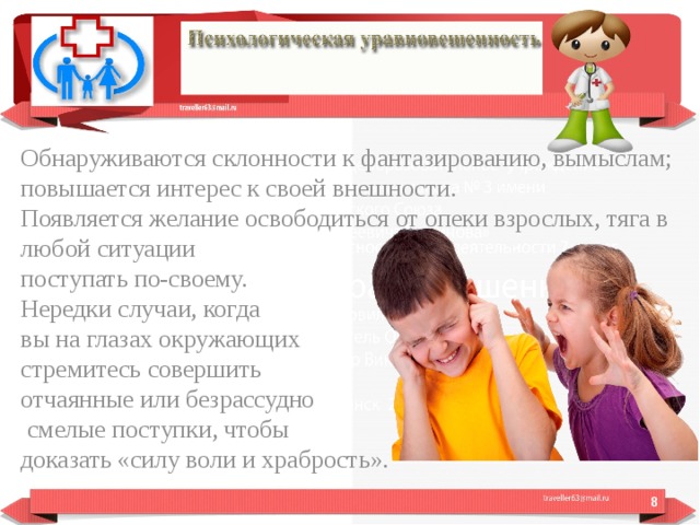 Обнаруживаются склонности к фантазированию, вымыслам; повышается интерес к своей внешности. Появляется желание освободиться от опеки взрослых, тяга в любой ситуации поступать по-своему. Нередки случаи, когда вы на глазах окружающих стремитесь совершить отчаянные или безрассудно  смелые поступки, чтобы доказать «силу воли и храбрость».  