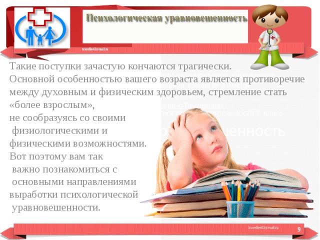 Такие поступки зачастую кончаются трагически. Основной особенностью вашего возраста является противоречие между духовным и физическим здоровьем, стремление стать «более взрослым», не сообразуясь со своими  физиологическими и физическими возможностями. Вот поэтому вам так  важно познакомиться с  основными направлениями выработки психологической  уравновешенности.  