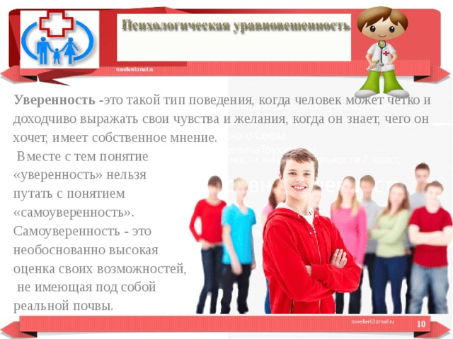 Уверенность  -это такой тип поведения, когда человек может чётко и доходчиво выражать свои чувства и желания, когда он знает, чего он хочет, имеет собственное мнение.  Вместе с тем понятие «уверенность» нельзя путать с понятием «самоуверенность». Самоуверенность - это необоснованно высокая оценка своих возможностей,  не имеющая под собой реальной почвы.  