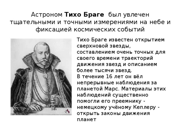Астроном Тихо Браге был увлечен тщательными и точными измерениями на небе и фиксацией космических событий Тихо Браге известен открытием сверхновой звезды, составлением очень точных для своего времени траекторий движения звезд и описанием более тысячи звезд.  В течение 16 лет он вёл непрерывные наблюдения за планетой Марс. Материалы этих наблюдений существенно помогли его преемнику - немецкому учёному Кеплеру - открыть законы движения планет  