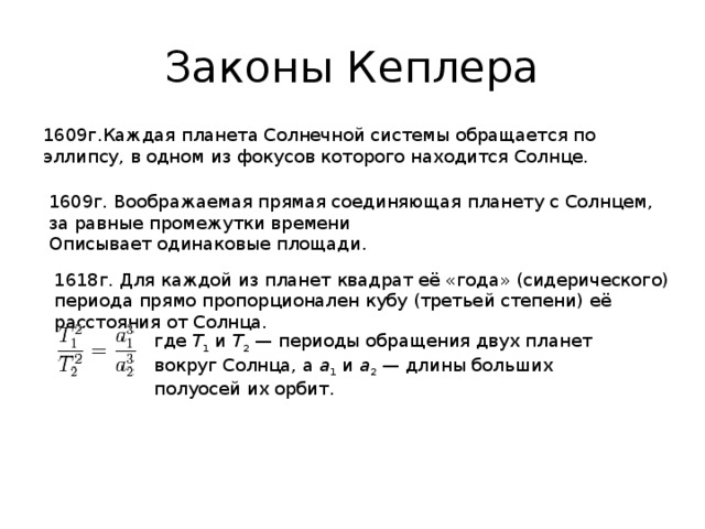 Законы Кеплера 1609г.Каждая планета Солнечной системы обращается по эллипсу, в одном из фокусов которого находится Солнце. 1609г. Воображаемая прямая соединяющая планету с Солнцем, за равные промежутки времени Описывает одинаковые площади. 1618г. Для каждой из планет квадрат её «года» (сидерического) периода прямо пропорционален кубу (третьей степени) её расстояния от Солнца. где T 1 и T 2  — периоды обращения двух планет вокруг Солнца, а a 1 и a 2  — длины больших полуосей их орбит.  