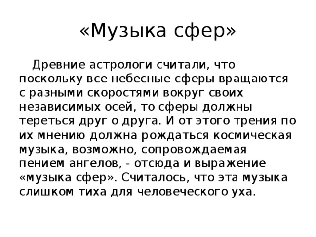 «Музыка сфер»  Древние астрологи считали, что поскольку все небесные сферы вращаются с разными скоростями вокруг своих независимых осей, то сферы должны тереться друг о друга. И от этого трения по их мнению должна рождаться космическая музыка, возможно, сопровождаемая пением ангелов, - отсюда и выражение «музыка сфер». Считалось, что эта музыка слишком тиха для человеческого уха.  
