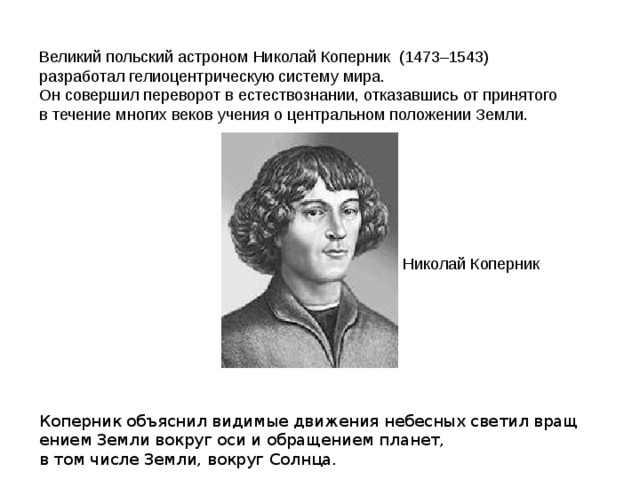  Великий польский астроном Николай Коперник  (1473–1543)  разработал гелиоцентрическую систему мира.  Он совершил переворот в естествознании, отказавшись от принятого   в течение многих веков учения о центральном положении Земли.     Николай Коперник Коперник объяснил видимые движения небесных светил вращением Земли вокруг оси и обращением планет, в том числе Земли, вокруг Солнца.  