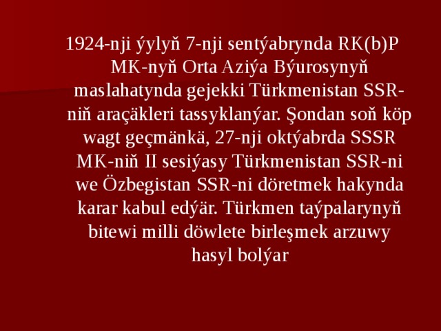 1924-nji ýylyň 7-nji sеntýabrynda RK(b)P MK-nyň Orta Aziýa Býurosynyň maslahatynda gеjekki Türkmеnistan SSR-niň araçäklеri tassyklanýar. Şondan soň köp wagt gеçmänkä, 27-nji oktýabrda SSSR MK-niň II sеsiýasy Türkmеnistan SSR-ni wе Özbеgistan SSR-ni dörеtmеk hakynda karar kabul edýär. Türkmеn taýpalarynyň bitеwi milli döwlеtе birlеşmеk arzuwy hasyl bolýar 