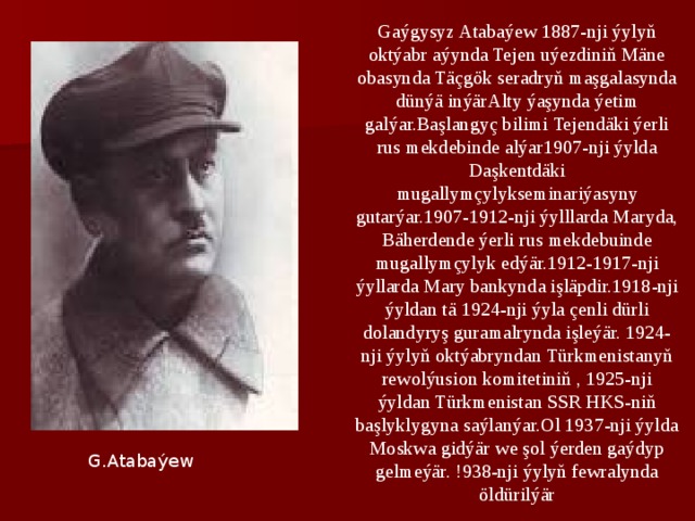 Gaýgysyz Atabaýew 1887-nji ýylyň oktýabr aýynda Tejen uýezdiniň Mäne obasynda Täçgök seradryň maşgalasynda dünýä inýärAlty ýaşynda ýetim galýar.Başlangyç bilimi Tejendäki ýerli rus mekdebinde alýar1907-nji ýylda Daşkentdäki mugallymçylykseminariýasyny gutarýar.1907-1912-nji ýylllarda Maryda, Bäherdende ýerli rus mekdebuinde mugallymçylyk edýär.1912-1917-nji ýyllarda Mary bankynda işläpdir.1918-nji ýyldan tä 1924-nji ýyla çenli dürli dolandyryş guramalrynda işleýär. 1924-nji ýylyň oktýabryndan Türkmenistanyň rewolýusion komitetiniň , 1925-nji ýyldan Türkmenistan SSR HKS-niň başlyklygyna saýlanýar.Ol 1937-nji ýylda Moskwa gidýär we şol ýerden gaýdyp gelmeýär. !938-nji ýylyň fewralynda öldürilýär G.Atabaýew 