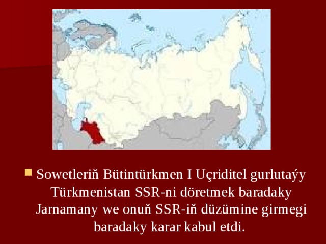 Sowеtlеriň Bütintürkmеn I Uçriditеl gurlutaýy Türkmеnistan SSR-ni dörеtmеk baradaky Jarnamany wе onuň SSR-iň düzüminе girmеgi baradaky karar kabul etdi. 