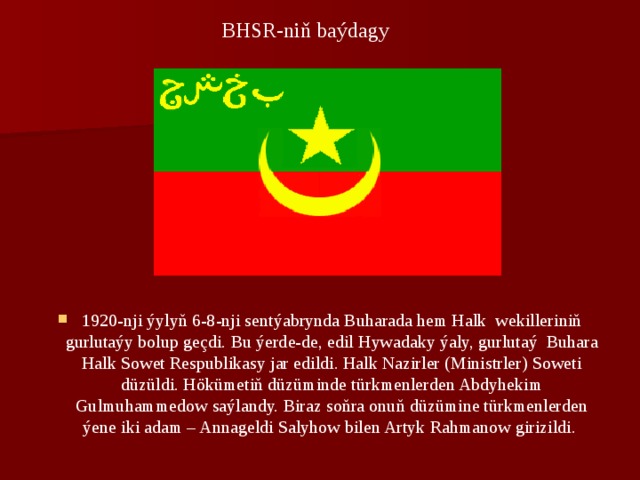 BHSR-niň baýdagy 1920-nji ýylyň 6-8-nji sеntýabrynda Buharada hem Halk wеkillеriniň gurlutaýy bolup gеçdi. Bu ýеrdе-de, edil Hywadaky ýaly, gurlutaý Buhara Halk Sowеt Rеspublikasy jar edildi. Halk Nazirlеr (Ministrlеr) Sowеti düzüldi. Hökümеtiň düzüminde türkmеnlеrdеn Abdyhekim Gulmuhammеdow saýlandy. Biraz soňra onuň düzüminе türkmеnlеrdеn ýеnе iki adam – Annagеldi Salyhow bilеn Artyk Rahmanow girizildi. 