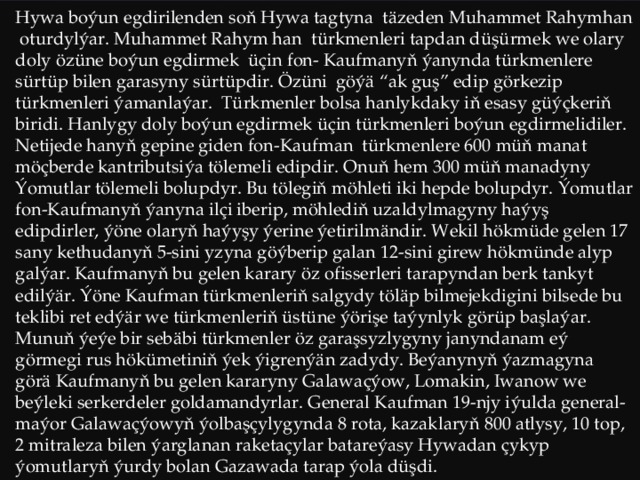 Hywa boýun egdirilenden soň Hywa tagtyna täzeden Muhammet Rahymhan oturdylýar. Muhammet Rahym han türkmenleri tapdan düşürmek we olary doly özüne boýun egdirmek üçin fon- Kaufmanyň ýanynda türkmenlere sürtüp bilen garasyny sürtüpdir. Özüni göýä “ak guş” edip görkezip türkmenleri ýamanlaýar. Türkmenler bolsa hanlykdaky iň esasy güýçkeriň biridi. Hanlygy doly boýun egdirmek üçin türkmenleri boýun egdirmelidiler. Netijede hanyň gepine giden fon-Kaufman türkmenlere 600 müň manat möçberde kantributsiýa tölemeli edipdir. Onuň hem 300 müň manadyny Ýomutlar tölemeli bolupdyr. Bu tölegiň möhleti iki hepde bolupdyr. Ýomutlar fon-Kaufmanyň ýanyna ilçi iberip, möhlediň uzaldylmagyny haýyş edipdirler, ýöne olaryň haýyşy ýerine ýetirilmändir. Wekil hökmüde gelen 17 sany kethudanyň 5-sini yzyna göýberip galan 12-sini girew hökmünde alyp galýar. Kaufmanyň bu gelen karary öz ofisserleri tarapyndan berk tankyt edilýär. Ýöne Kaufman türkmenleriň salgydy töläp bilmejekdigini bilsede bu teklibi ret edýär we türkmenleriň üstüne ýörişe taýynlyk görüp başlaýar. Munuň ýeýe bir sebäbi türkmenler öz garaşsyzlygyny janyndanam eý görmegi rus hökümetiniň ýek ýigrenýän zadydy. Beýanynyň ýazmagyna görä Kaufmanyň bu gelen kararyny Galawaçýow, Lomakin, Iwanow we beýleki serkerdeler goldamandyrlar. General Kaufman 19-njy iýulda general-maýor Galawaçýowyň ýolbaşçylygynda 8 rota, kazaklaryň 800 atlysy, 10 top, 2 mitraleza bilen ýarglanan raketaçylar batareýasy Hywadan çykyp ýomutlaryň ýurdy bolan Gazawada tarap ýola düşdi.  