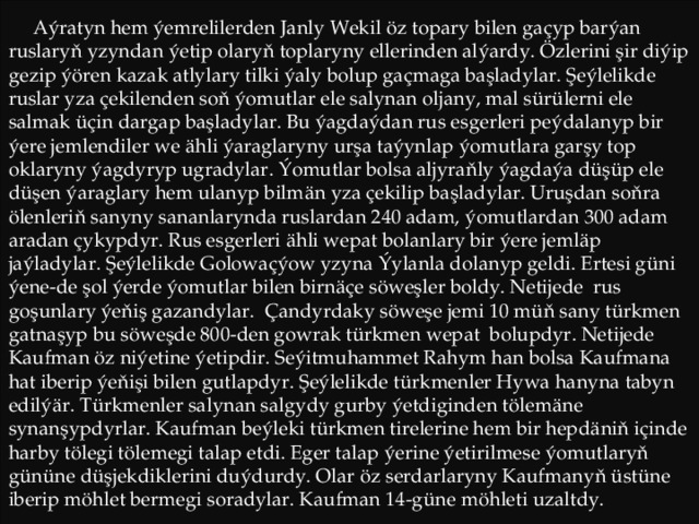  Aýratyn hem ýemrelilerden Janly Wekil öz topary bilen gaçyp barýan ruslaryň yzyndan ýetip olaryň toplaryny ellerinden alýardy. Özlerini şir diýip gezip ýören kazak atlylary tilki ýaly bolup gaçmaga başladylar. Şeýlelikde ruslar yza çekilenden soň ýomutlar ele salynan oljany, mal sürülerni ele salmak üçin dargap başladylar. Bu ýagdaýdan rus esgerleri peýdalanyp bir ýere jemlendiler we ähli ýaraglaryny urşa taýynlap ýomutlara garşy top oklaryny ýagdyryp ugradylar. Ýomutlar bolsa aljyraňly ýagdaýa düşüp ele düşen ýaraglary hem ulanyp bilmän yza çekilip başladylar. Uruşdan soňra ölenleriň sanyny sananlarynda ruslardan 240 adam, ýomutlardan 300 adam aradan çykypdyr. Rus esgerleri ähli wepat bolanlary bir ýere jemläp jaýladylar. Şeýlelikde Golowaçýow yzyna Ýylanla dolanyp geldi. Ertesi güni ýene-de şol ýerde ýomutlar bilen birnäçe söweşler boldy. Netijede rus goşunlary ýeňiş gazandylar. Çandyrdaky söweşe jemi 10 müň sany türkmen gatnaşyp bu söweşde 800-den gowrak türkmen wepat bolupdyr. Netijede Kaufman öz niýetine ýetipdir. Seýitmuhammet Rahym han bolsa Kaufmana hat iberip ýeňişi bilen gutlapdyr. Şeýlelikde türkmenler Hywa hanyna tabyn edilýär. Türkmenler salynan salgydy gurby ýetdiginden tölemäne synanşypdyrlar. Kaufman beýleki türkmen tirelerine hem bir hepdäniň içinde harby tölegi tölemegi talap etdi. Eger talap ýerine ýetirilmese ýomutlaryň gününe düşjekdiklerini duýdurdy. Olar öz serdarlaryny Kaufmanyň üstüne iberip möhlet bermegi soradylar. Kaufman 14-güne möhleti uzaltdy. 