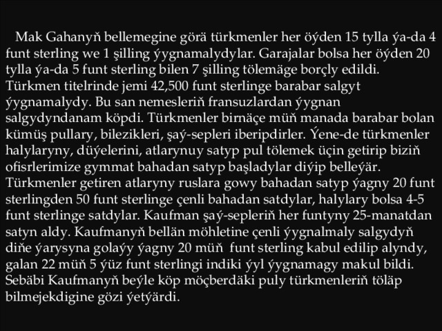 Mak Gahanyň bellemegine görä türkmenler her öýden 15 tylla ýa-da 4 funt sterling we 1 şilling ýygnamalydylar. Garajalar bolsa her öýden 20 tylla ýa-da 5 funt sterling bilen 7 şilling tölemäge borçly edildi. Türkmen titelrinde jemi 42,500 funt sterlinge barabar salgyt ýygnamalydy. Bu san nemesleriň fransuzlardan ýygnan salgydyndanam köpdi. Türkmenler birnäçe müň manada barabar bolan kümüş pullary, bilezikleri, şaý-sepleri iberipdirler. Ýene-de türkmenler halylaryny, düýelerini, atlarynuy satyp pul tölemek üçin getirip biziň ofisrlerimize gymmat bahadan satyp başladylar diýip belleýär. Türkmenler getiren atlaryny ruslara gowy bahadan satyp ýagny 20 funt sterlingden 50 funt sterlinge çenli bahadan satdylar, halylary bolsa 4-5 funt sterlinge satdylar. Kaufman şaý-sepleriň her funtyny 25-manatdan satyn aldy. Kaufmanyň bellän möhletine çenli ýygnalmaly salgydyň diňe ýarysyna golaýy ýagny 20 müň funt sterling kabul edilip alyndy, galan 22 müň 5 ýüz funt sterlingi indiki ýyl ýygnamagy makul bildi. Sebäbi Kaufmanyň beýle köp möçberdäki puly türkmenleriň töläp bilmejekdigine gözi ýetýärdi. 