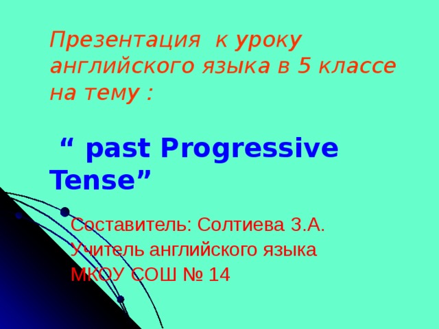 Презентация к уроку английского языка в 5 классе на тему :    “ past Progressive Tense” Составитель: Солтиева З.А. Учитель английского языка МКОУ СОШ № 14 