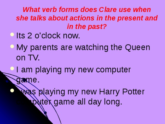 What verb forms does Clare use when she talks about actions in the present and in the past? Its 2 o’clock now. My parents are watching the Queen on TV. I am playing my new computer game. I was playing my new Harry Potter computer game all day long. 