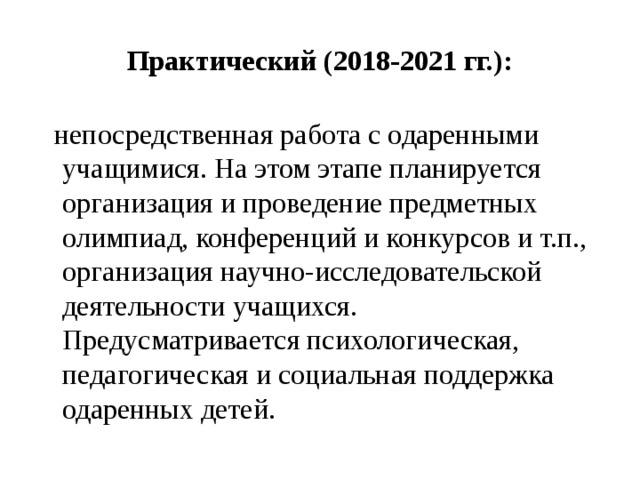 Практический (2018-2021 гг.):  непосредственная работа с одаренными учащимися. На этом этапе планируется организация и проведение предметных олимпиад, конференций и конкурсов и т.п., организация научно-исследовательской деятельности учащихся. Предусматривается психологическая, педагогическая и социальная поддержка одаренных детей. 