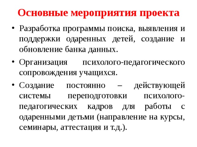 Основные мероприятия проекта   Разработка программы поиска, выявления и поддержки одаренных детей, создание и обновление банка данных. Организация психолого-педагогического сопровождения учащихся. Создание постоянно – действующей системы переподготовки психолого-педагогических кадров для работы с одаренными детьми (направление на курсы, семинары, аттестация и т.д.). 