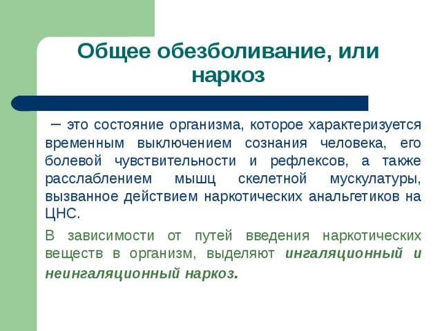 Общее обезболивание, или наркоз – это состояние организма, которое характеризуется временным выключением сознания человека, его болевой чувствительности и рефлексов, а также расслаблением мышц скелетной мускулатуры, вызванное действием наркотических анальгетиков на ЦНС. В зависимости от путей введения наркотических веществ в организм, выделяют ингаляционный и неингаляционный наркоз . 