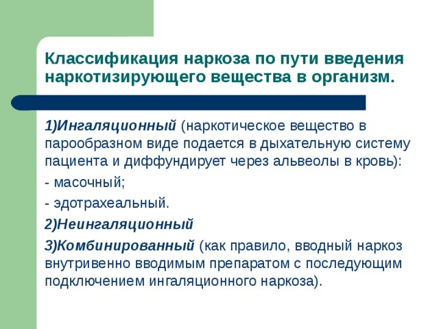 Классификация наркоза по пути введения наркотизирующего вещества в организм. 1)Ингаляционный (наркотическое вещество в парообразном виде подается в дыхательную систему пациента и диффундирует через альвеолы в кровь): - масочный; - эдотрахеальный. 2)Неингаляционный 3)Комбинированный (как правило, вводный наркоз внутривенно вводимым препаратом с последующим подключением ингаляционного наркоза). 