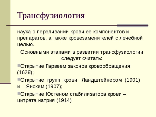 Трансфузиология наука о переливании крови,ее компонентов и препаратов, а также кровезаменителей с лечебной целью. Основными этапами в развитии трансфузиологии следует считать: Открытие Гарвеем законов кровообращения (1628); Открытие групп крови Ландштейнером (1901) и Янским (1907); Открытие Юстеном стабилизатора крови – цитрата натрия (1914)  