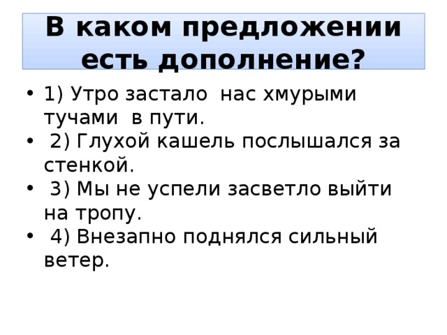 В каком предложении есть дополнение? 1) Утро застало нас хмурыми тучами в пути.  2) Глухой кашель послышался за стенкой.  3) Мы не успели засветло выйти на тропу.  4) Внезапно поднялся сильный ветер. 